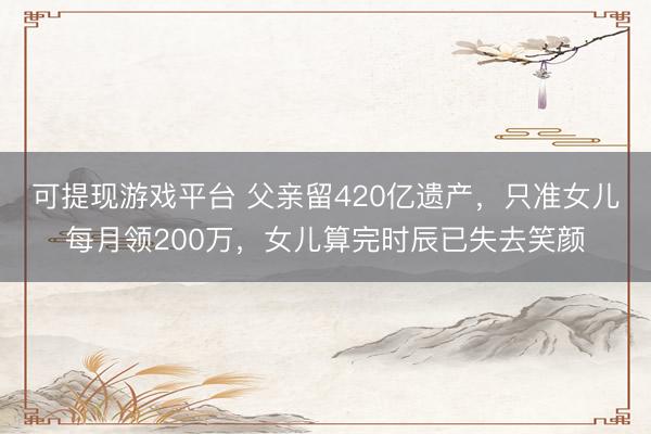 可提现游戏平台 父亲留420亿遗产，只准女儿每月领200万，女儿算完时辰已失去笑颜