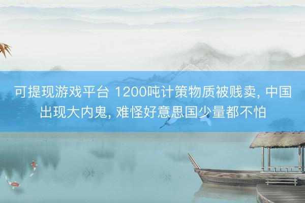 可提现游戏平台 1200吨计策物质被贱卖， 中国出现大内鬼， 难怪好意思国少量都不怕
