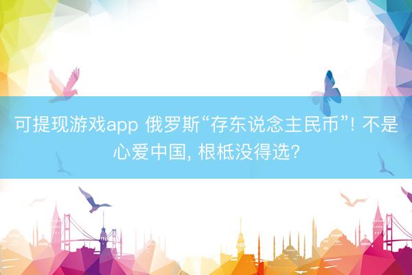 可提现游戏app 俄罗斯“存东说念主民币”! 不是心爱中国， 根柢没得选?
