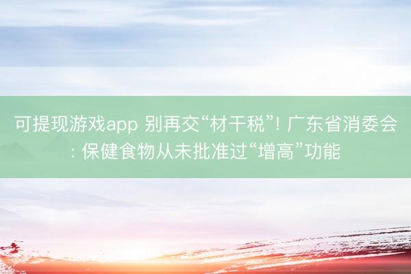 可提现游戏app 别再交“材干税”! 广东省消委会: 保健食物从未批准过“增高”功能