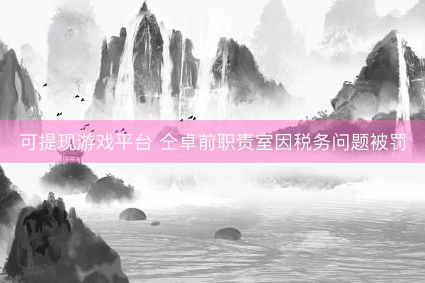 可提现游戏平台 仝卓前职责室因税务问题被罚