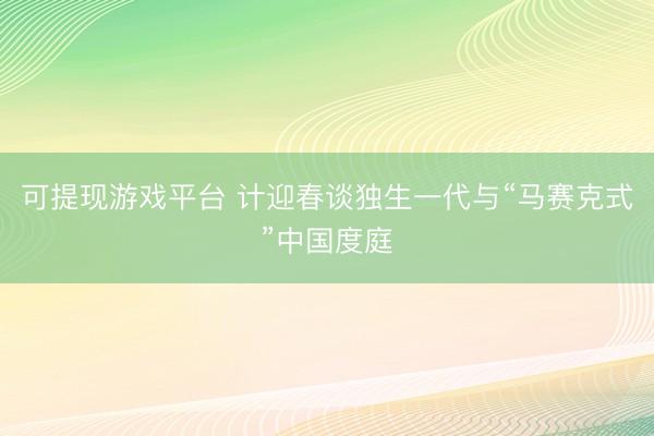 可提现游戏平台 计迎春谈独生一代与“马赛克式”中国度庭