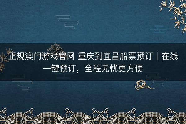 正规澳门游戏官网 重庆到宜昌船票预订｜在线一键预订，全程无忧更方便