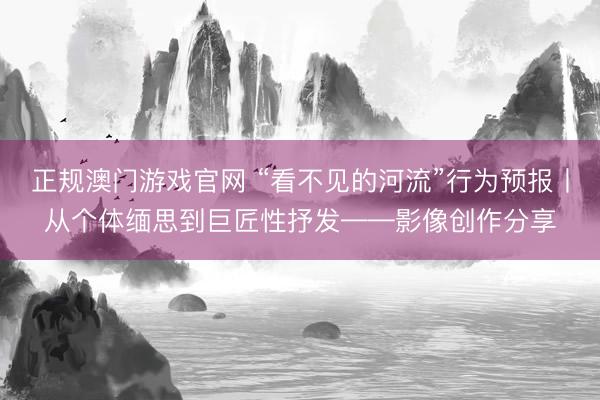 正规澳门游戏官网 “看不见的河流”行为预报丨从个体缅思到巨匠性抒发——影像创作分享