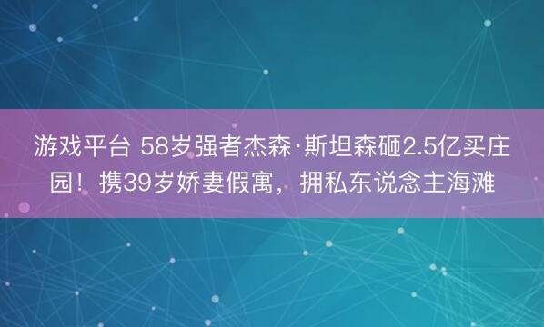 游戏平台 58岁强者杰森·斯坦森砸2.5亿买庄园！携39岁娇妻假寓，拥私东说念主海滩