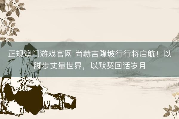 正规澳门游戏官网 尚赫吉隆坡行行将启航！以脚步丈量世界，以默契回话岁月