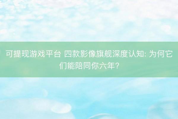 可提现游戏平台 四款影像旗舰深度认知: 为何它们能陪同你六年?