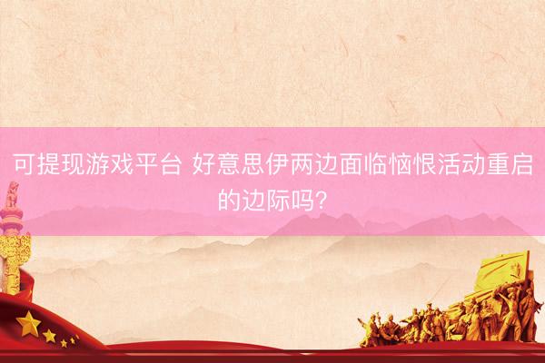 可提现游戏平台 好意思伊两边面临恼恨活动重启的边际吗？