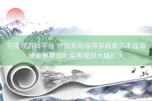 可提现游戏平台 伊拉克向自得穿越霍尔木兹海峡索要原油的买家提供大幅扣头
