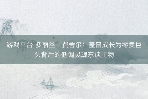 游戏平台 多丽丝・费舍尔：盖普成长为零卖巨头背后的低调灵魂东谈主物