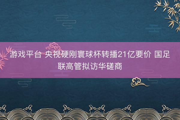 游戏平台 央视硬刚寰球杯转播21亿要价 国足联高管拟访华磋商