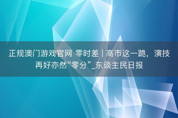 正规澳门游戏官网 零时差 | 高市这一跪，演技再好亦然“零分”_东谈主民日报
