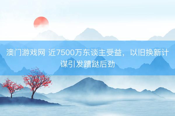 澳门游戏网 近7500万东谈主受益，以旧换新计谋引发蹧跶后劲