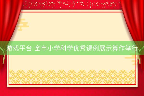 游戏平台 全市小学科学优秀课例展示算作举行