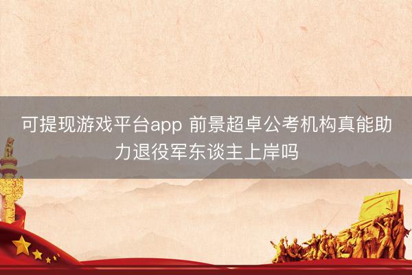 可提现游戏平台app 前景超卓公考机构真能助力退役军东谈主上岸吗