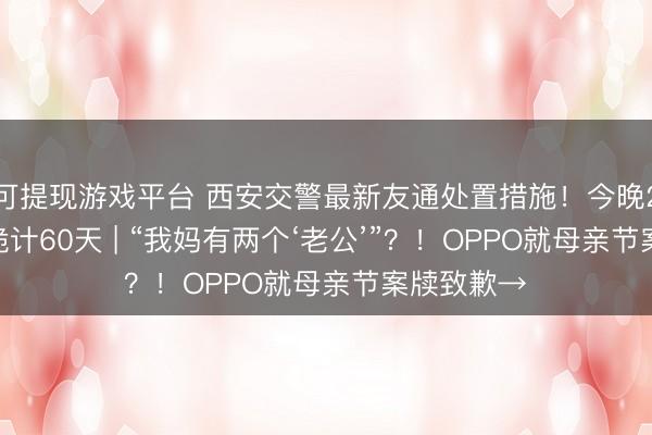 可提现游戏平台 西安交警最新友通处置措施！今晚23时起 ，诡计60天 | “我妈有两个‘老公’”？！OPPO就母亲节案牍致歉→