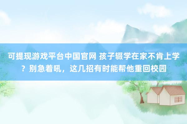 可提现游戏平台中国官网 孩子辍学在家不肯上学?别急着吼,这几招有时能帮他重回校园