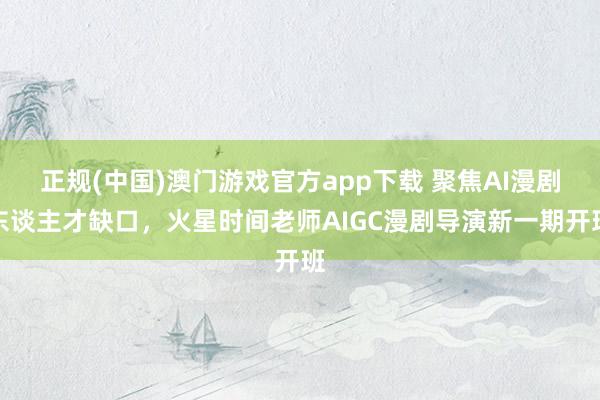 正规(中国)澳门游戏官方app下载 聚焦AI漫剧东谈主才缺口,火星时间老师AIGC漫剧导演新一期开班