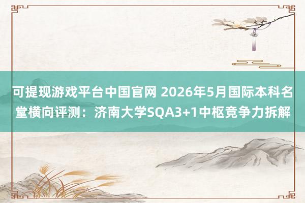 可提现游戏平台中国官网 2026年5月国际本科名堂横向评测：济南大学SQA3+1中枢竞争力拆解