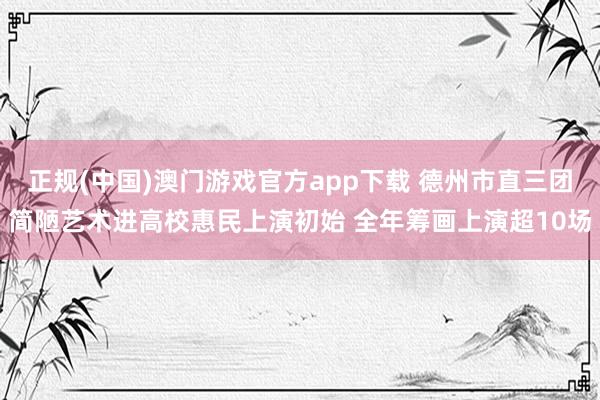 正规(中国)澳门游戏官方app下载 德州市直三团简陋艺术进高校惠民上演初始 全年筹画上演超10场