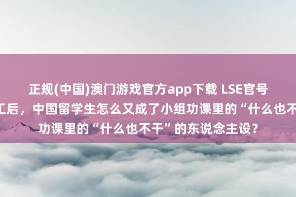 正规(中国)澳门游戏官方app下载 LSE官号搞事情?继帝国理工后,中国留学生怎么又成了小组功课里的“什么也不干”的东说念主设?