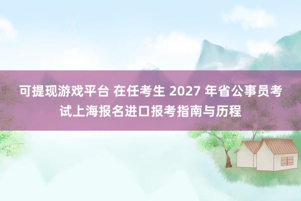 可提现游戏平台 在任考生 2027 年省公事员考试上海报名进口报考指南与历程