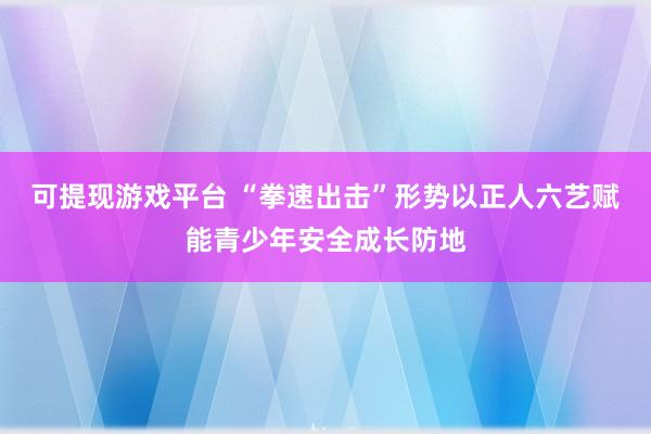可提现游戏平台 “拳速出击”形势以正人六艺赋能青少年安全成长防地