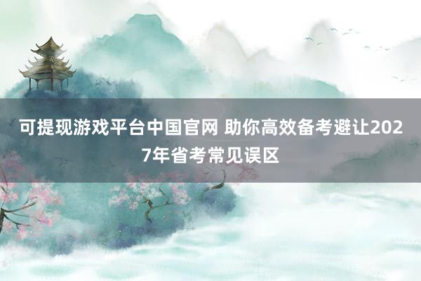 可提现游戏平台中国官网 助你高效备考避让2027年省考常见误区