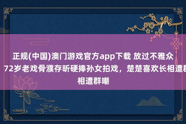 正规(中国)澳门游戏官方app下载 放过不雅众吧!72岁老戏骨濮存昕硬捧孙女拍戏,楚楚喜欢长相遭群嘲