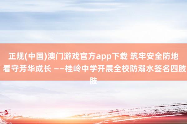 正规(中国)澳门游戏官方app下载 筑牢安全防地 看守芳华成长 ——桂岭中学开展全校防溺水签名四肢