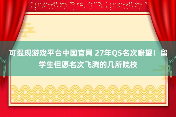 可提现游戏平台中国官网 27年QS名次瞻望！留学生但愿名次飞腾的几所院校