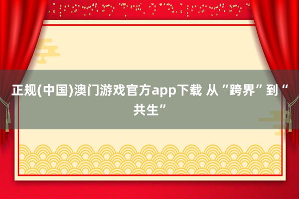 正规(中国)澳门游戏官方app下载 从“跨界”到“共生”
