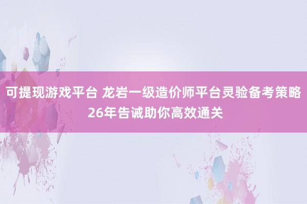 可提现游戏平台 龙岩一级造价师平台灵验备考策略 26年告诫助你高效通关