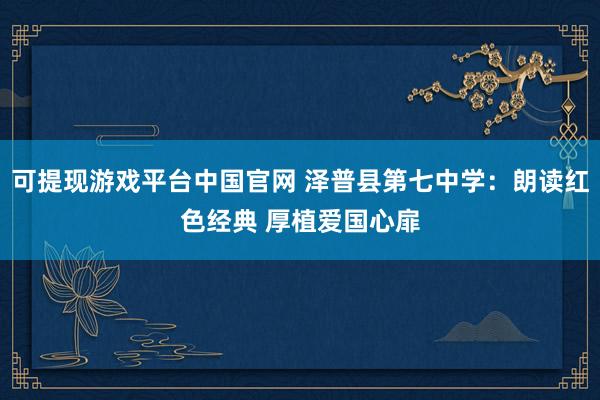 可提现游戏平台中国官网 泽普县第七中学:朗读红色经典 厚植爱国心扉