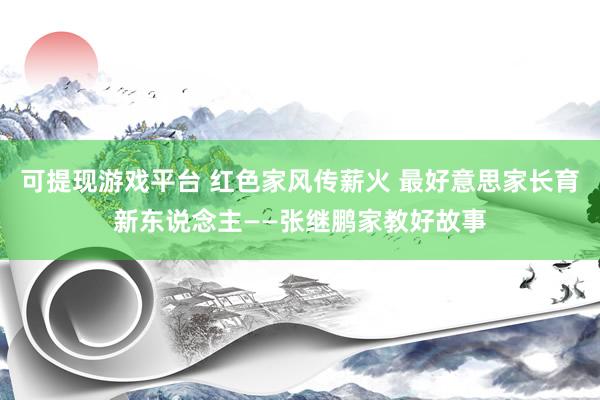 可提现游戏平台 红色家风传薪火 最好意思家长育新东说念主——张继鹏家教好故事