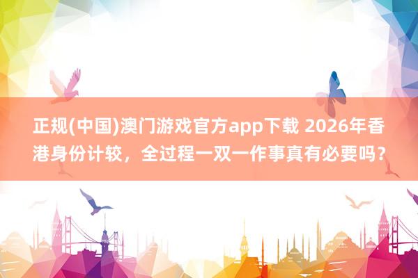 正规(中国)澳门游戏官方app下载 2026年香港身份计较，全过程一双一作事真有必要吗？