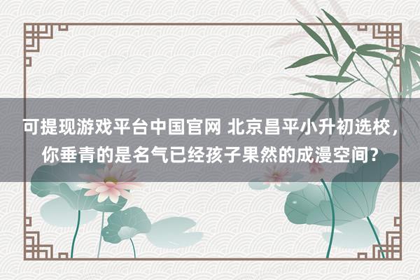 可提现游戏平台中国官网 北京昌平小升初选校,你垂青的是名气已经孩子果然的成漫空间?