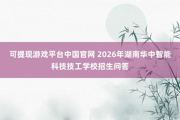 可提现游戏平台中国官网 2026年湖南华中智能科技技工学校招生问答