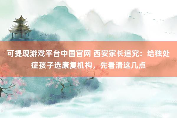 可提现游戏平台中国官网 西安家长追究:给独处症孩子选康复机构,先看清这几点