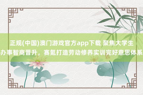 正规(中国)澳门游戏官方app下载 聚焦大学生办事智商晋升,赛氪打造劳动修养实训完好意思体系