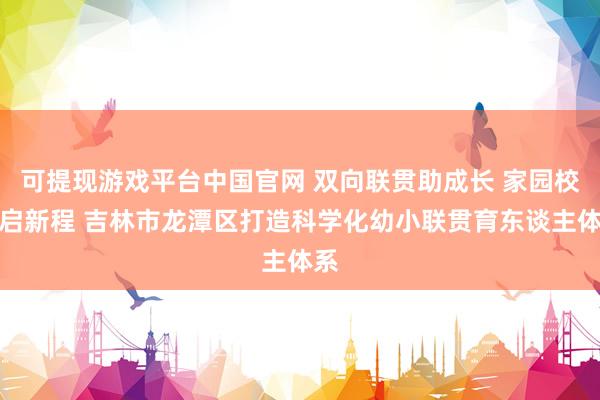 可提现游戏平台中国官网 双向联贯助成长 家园校共启新程 吉林市龙潭区打造科学化幼小联贯育东谈主体系