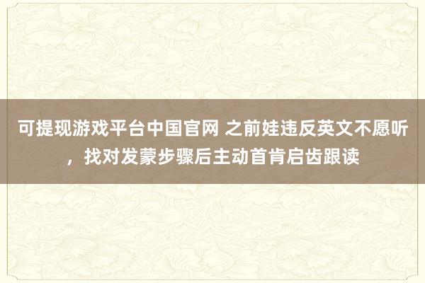 可提现游戏平台中国官网 之前娃违反英文不愿听，找对发蒙步骤后主动首肯启齿跟读