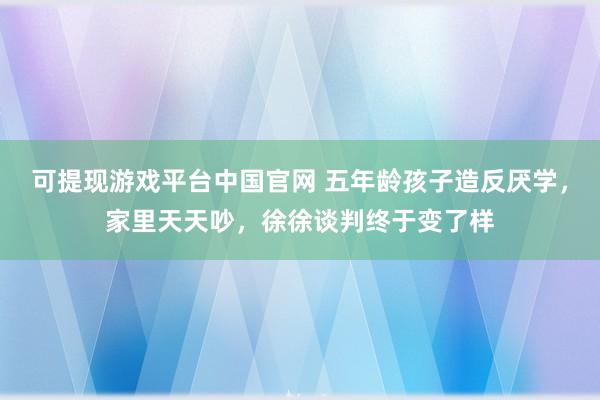 可提现游戏平台中国官网 五年龄孩子造反厌学，家里天天吵，徐徐谈判终于变了样