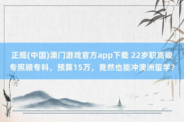 正规(中国)澳门游戏官方app下载 22岁职高峻专照顾专科,预算15万,竟然也能冲澳洲留学?