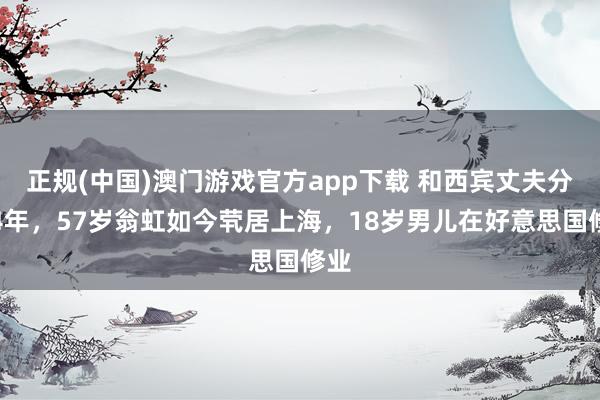 正规(中国)澳门游戏官方app下载 和西宾丈夫分居4年，57岁翁虹如今茕居上海，18岁男儿在好意思国修业