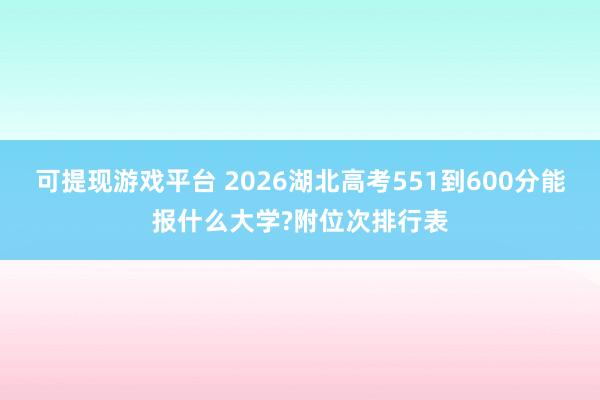 可提现游戏平台 2026湖北高考551到600分能报什么大学?附位次排行表