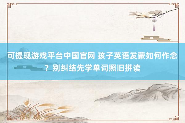 可提现游戏平台中国官网 孩子英语发蒙如何作念?别纠结先学单词照旧拼读