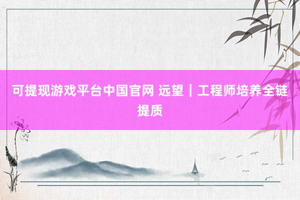 可提现游戏平台中国官网 远望｜工程师培养全链提质