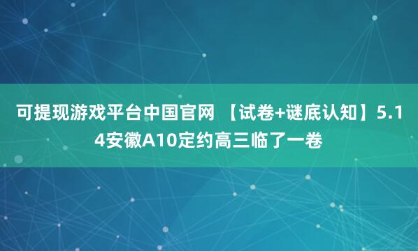 可提现游戏平台中国官网 【试卷+谜底认知】5.14安徽A10定约高三临了一卷
