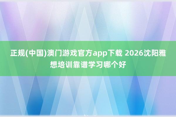 正规(中国)澳门游戏官方app下载 2026沈阳雅想培训靠谱学习哪个好